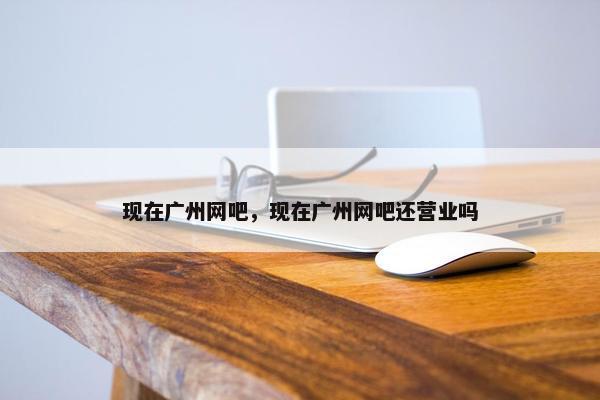 现在广州网吧，现在广州网吧还营业吗