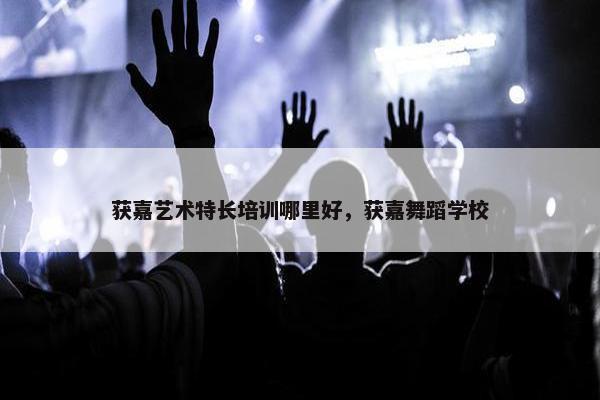 获嘉艺术特长培训哪里好，获嘉舞蹈学校