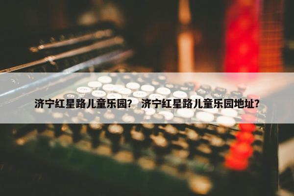 济宁红星路儿童乐园？ 济宁红星路儿童乐园地址？