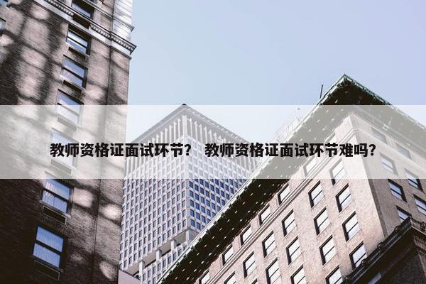 教师资格证面试环节？ 教师资格证面试环节难吗？