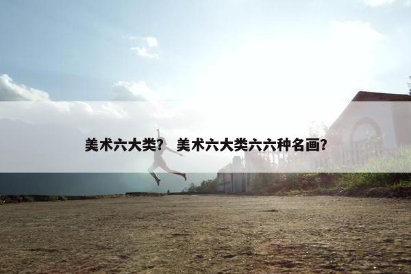 美术六大类？ 美术六大类六六种名画？