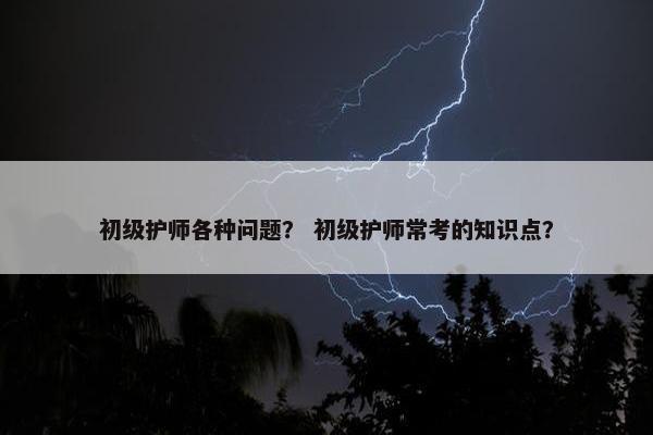 初级护师各种问题？ 初级护师常考的知识点？