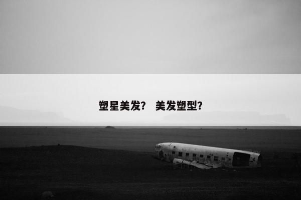 塑星美发？ 美发塑型？