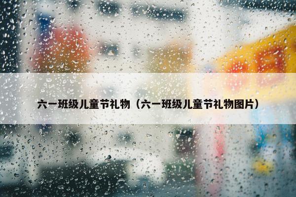 六一班级儿童节礼物（六一班级儿童节礼物图片）