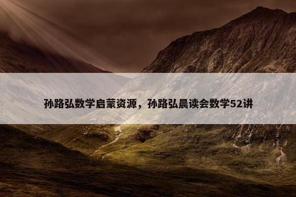 孙路弘数学启蒙资源，孙路弘晨读会数学52讲