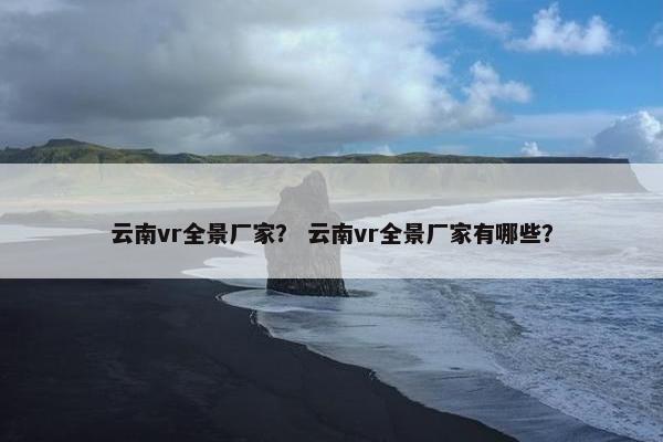 云南vr全景厂家？ 云南vr全景厂家有哪些？