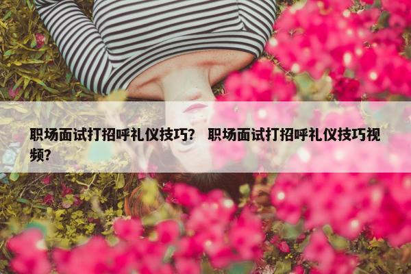 职场面试打招呼礼仪技巧？ 职场面试打招呼礼仪技巧视频？