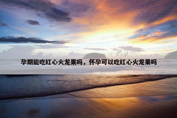 孕期能吃红心火龙果吗，怀孕可以吃红心火龙果吗