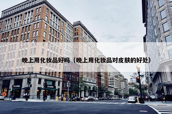 晚上用化妆品好吗（晚上用化妆品对皮肤的好处）