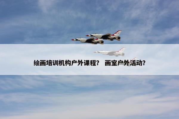 绘画培训机构户外课程？ 画室户外活动？