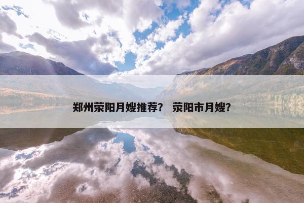 郑州荥阳月嫂推荐？ 荥阳市月嫂？
