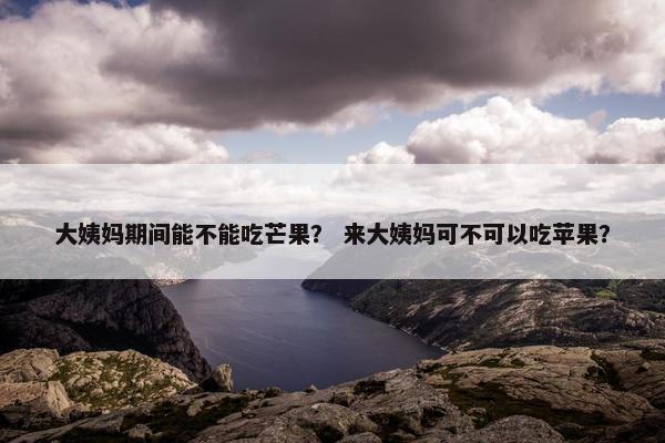 大姨妈期间能不能吃芒果？ 来大姨妈可不可以吃苹果？