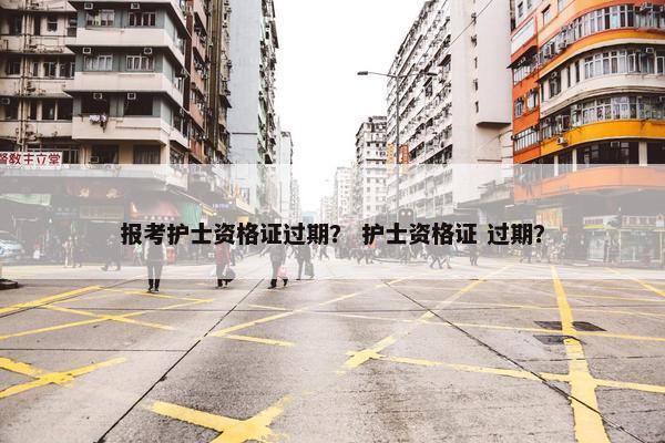 报考护士资格证过期？ 护士资格证 过期？