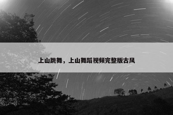 上山跳舞，上山舞蹈视频完整版古风