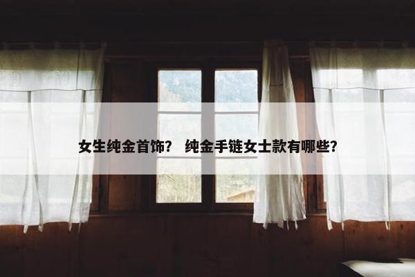 女生纯金首饰？ 纯金手链女士款有哪些？