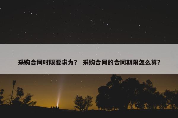 采购合同时限要求为？ 采购合同的合同期限怎么算？