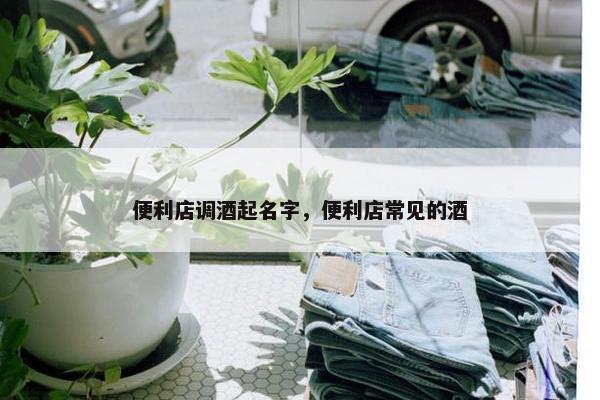 便利店调酒起名字，便利店常见的酒