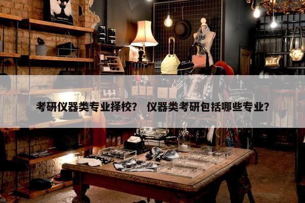 考研仪器类专业择校？ 仪器类考研包括哪些专业？