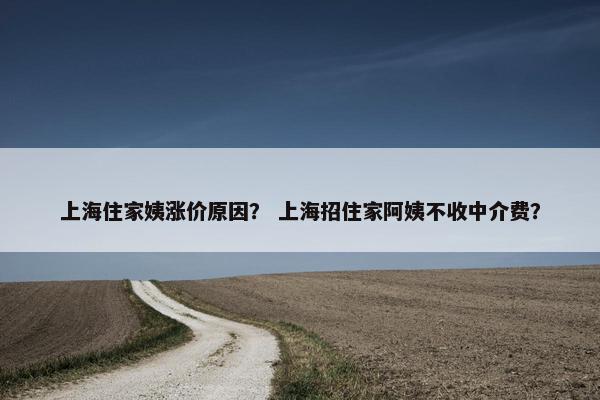 上海住家姨涨价原因？ 上海招住家阿姨不收中介费？
