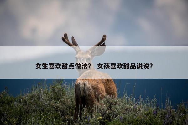 女生喜欢甜点做法？ 女孩喜欢甜品说说？