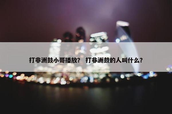 打非洲鼓小哥播放？ 打非洲鼓的人叫什么？