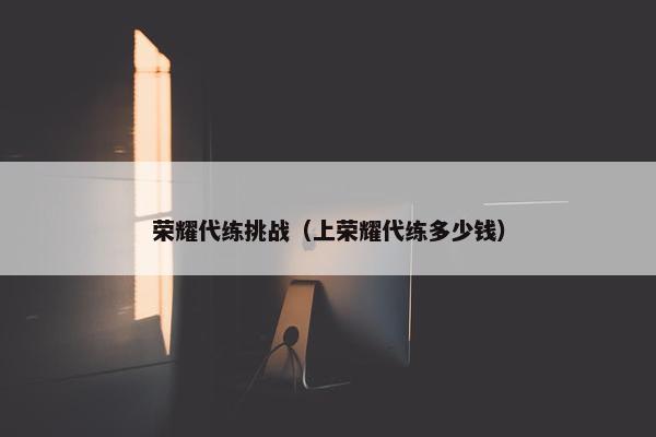 荣耀代练挑战（上荣耀代练多少钱）