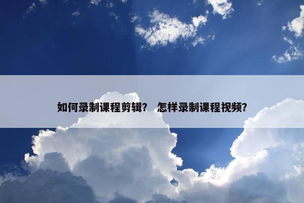 如何录制课程剪辑？ 怎样录制课程视频？