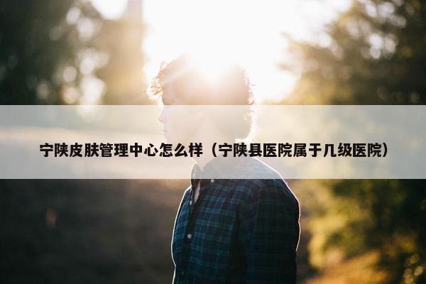 宁陕皮肤管理中心怎么样（宁陕县医院属于几级医院）