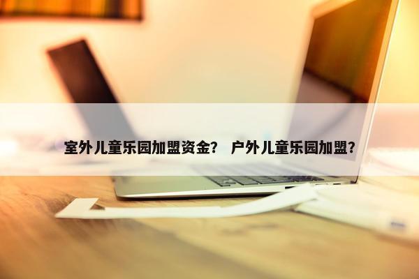 室外儿童乐园加盟资金？ 户外儿童乐园加盟？