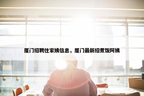 厦门招聘住家姨信息，厦门最新招煮饭阿姨