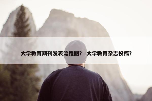大学教育期刊发表流程图？ 大学教育杂志投稿？