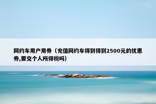 网约车用户用券（充值网约车得到得到2500元的优惠券,要交个人所得税吗）