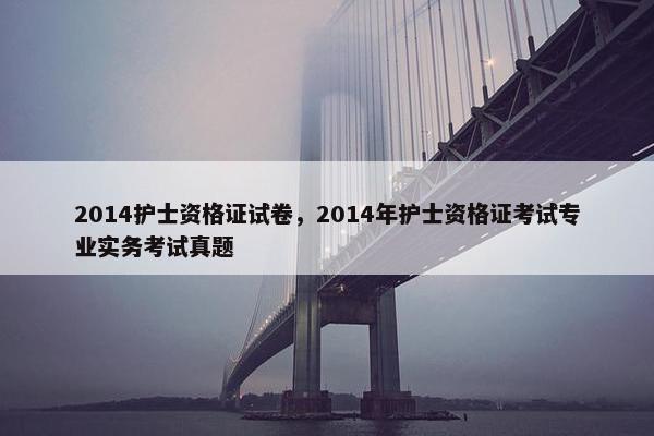 2014护士资格证试卷，2014年护士资格证考试专业实务考试真题