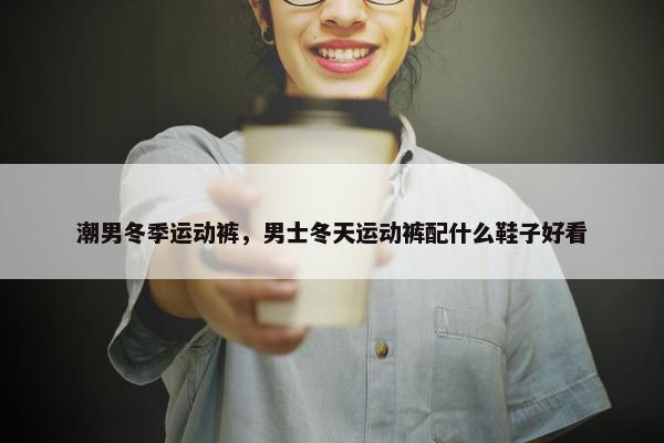 潮男冬季运动裤，男士冬天运动裤配什么鞋子好看