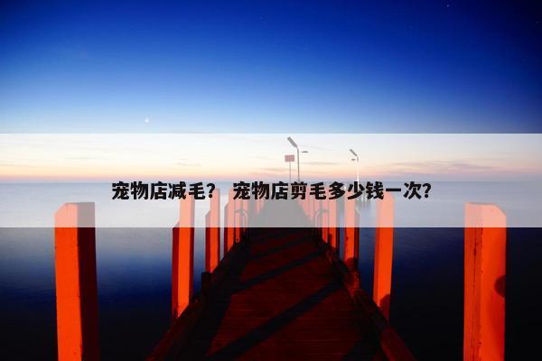 宠物店减毛？ 宠物店剪毛多少钱一次？