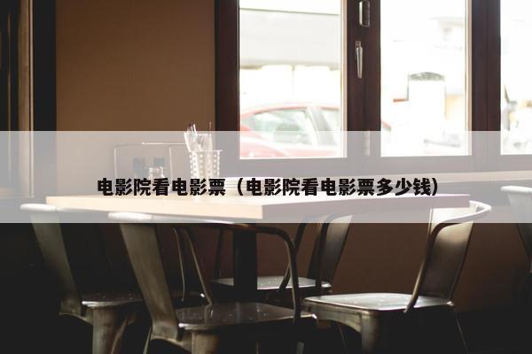 电影院看电影票（电影院看电影票多少钱）