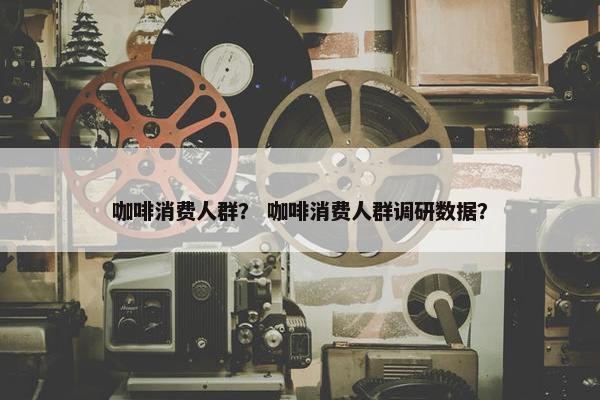 咖啡消费人群？ 咖啡消费人群调研数据？