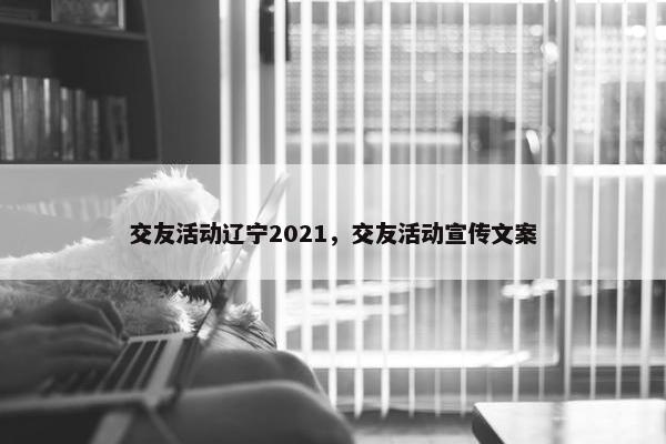 交友活动辽宁2021，交友活动宣传文案