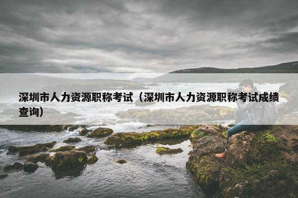 深圳市人力资源职称考试（深圳市人力资源职称考试成绩查询）