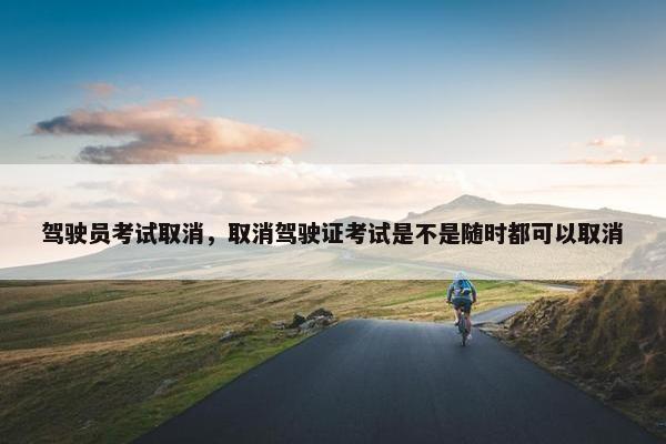 驾驶员考试取消，取消驾驶证考试是不是随时都可以取消