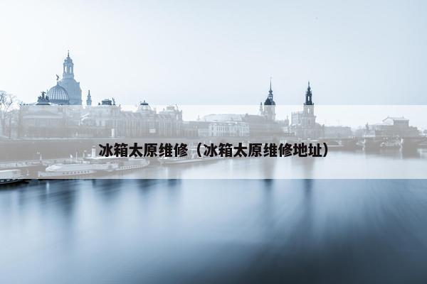 冰箱太原维修（冰箱太原维修地址）