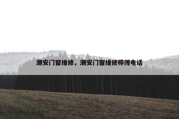 潮安门窗维修，潮安门窗维修师傅电话