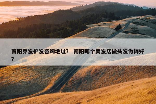 南阳养发护发咨询地址？ 南阳哪个美发店做头发做得好？