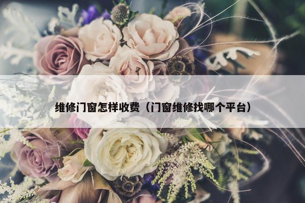维修门窗怎样收费（门窗维修找哪个平台）