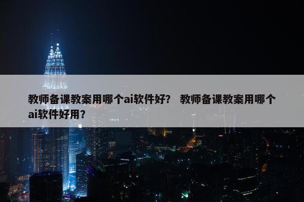 教师备课教案用哪个ai软件好？ 教师备课教案用哪个ai软件好用？