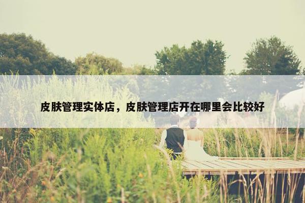 皮肤管理实体店，皮肤管理店开在哪里会比较好