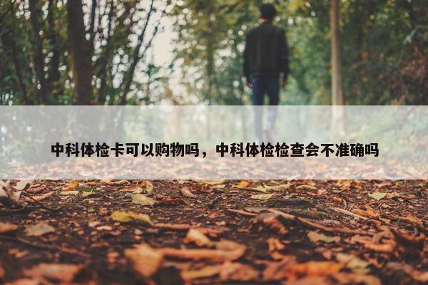 中科体检卡可以购物吗，中科体检检查会不准确吗