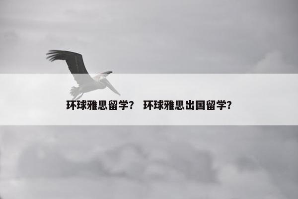 环球雅思留学？ 环球雅思出国留学？