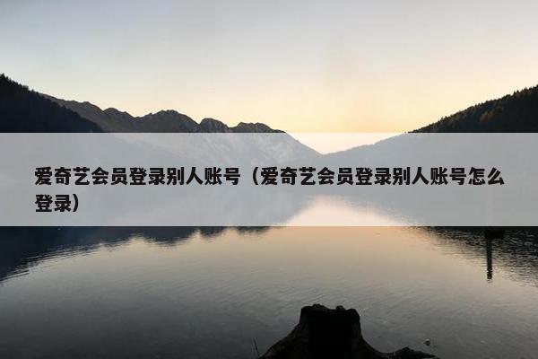 爱奇艺会员登录别人账号（爱奇艺会员登录别人账号怎么登录）