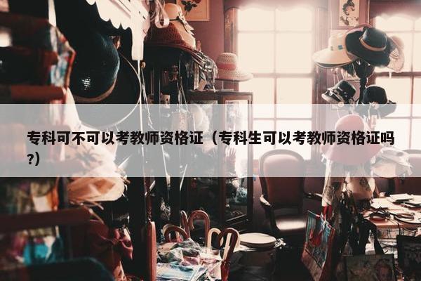专科可不可以考教师资格证（专科生可以考教师资格证吗?）